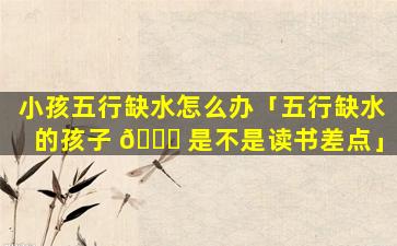 小孩五行缺水怎么办「五行缺水的孩子 💐 是不是读书差点」